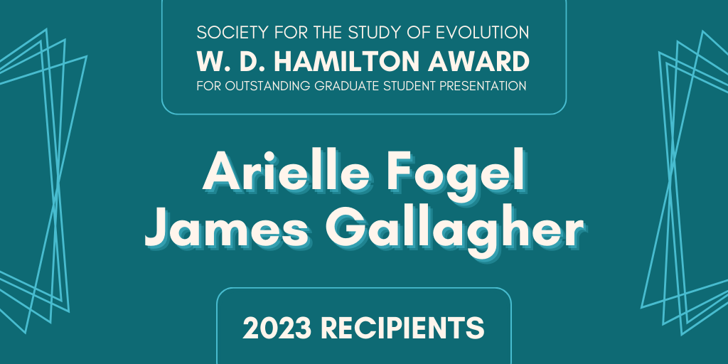 Text: Society for the Study of Evolution W. D. Hamilton Award for Outstanding Graduate Student Presentation, Arielle Fogel, James Gallagher: 2023 Recipients.